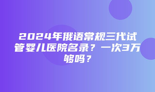 2024年俄语常规三代试管婴儿医院名录？一次3万够吗？