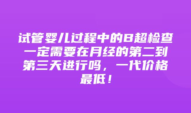 试管婴儿过程中的B超检查一定需要在月经的第二到第三天进行吗，一代价格最低！