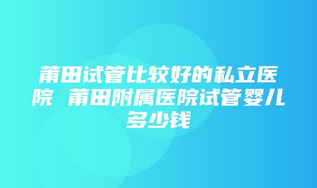 莆田试管比较好的私立医院 莆田附属医院试管婴儿多少钱