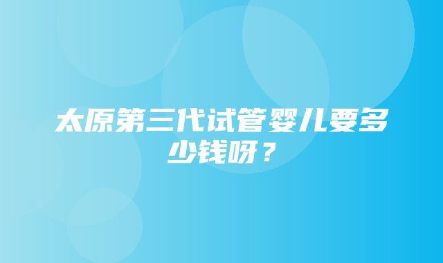 太原第三代试管婴儿要多少钱呀？