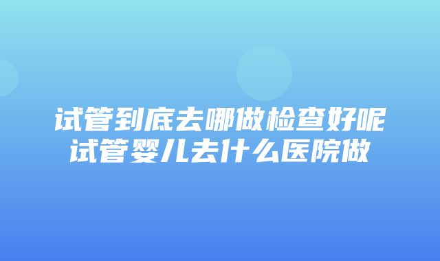 试管到底去哪做检查好呢试管婴儿去什么医院做