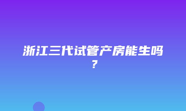 浙江三代试管产房能生吗？