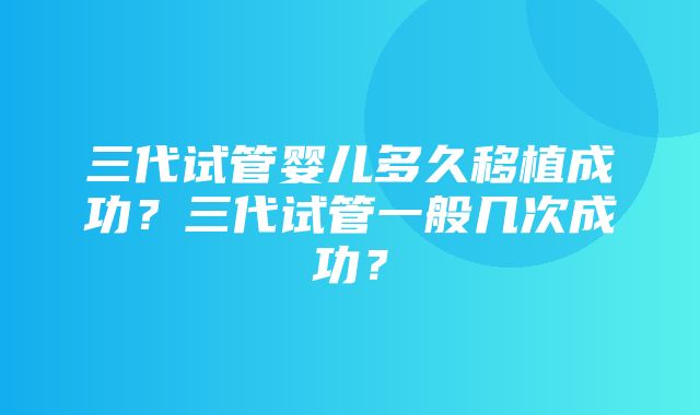 三代试管婴儿多久移植成功？三代试管一般几次成功？