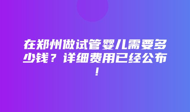 在郑州做试管婴儿需要多少钱？详细费用已经公布！