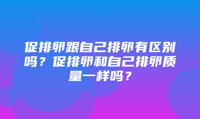 促排卵跟自己排卵有区别吗？促排卵和自己排卵质量一样吗？