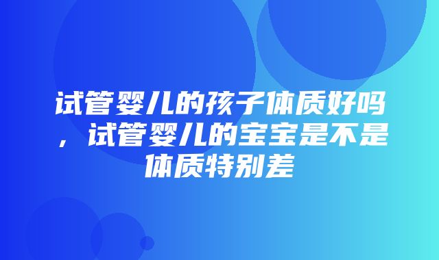 试管婴儿的孩子体质好吗，试管婴儿的宝宝是不是体质特别差