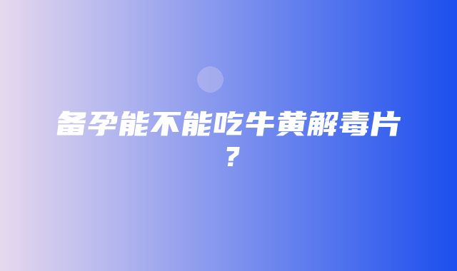 备孕能不能吃牛黄解毒片？