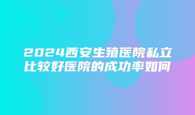 2024西安生殖医院私立比较好医院的成功率如何