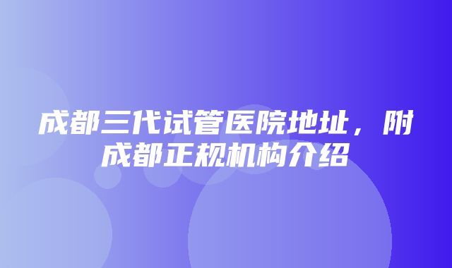 成都三代试管医院地址，附成都正规机构介绍