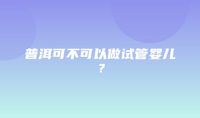 普洱可不可以做试管婴儿？