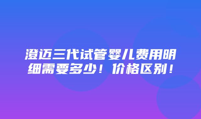 澄迈三代试管婴儿费用明细需要多少！价格区别！