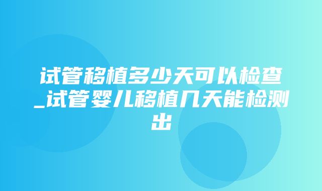 试管移植多少天可以检查_试管婴儿移植几天能检测出