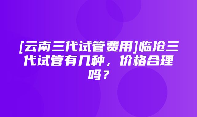 [云南三代试管费用]临沧三代试管有几种，价格合理吗？