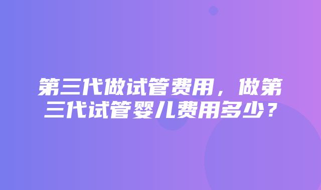 第三代做试管费用，做第三代试管婴儿费用多少？