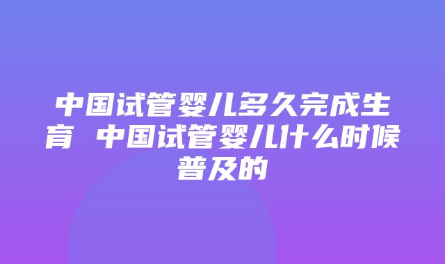 中国试管婴儿多久完成生育 中国试管婴儿什么时候普及的