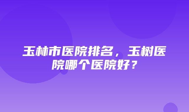 玉林市医院排名，玉树医院哪个医院好？