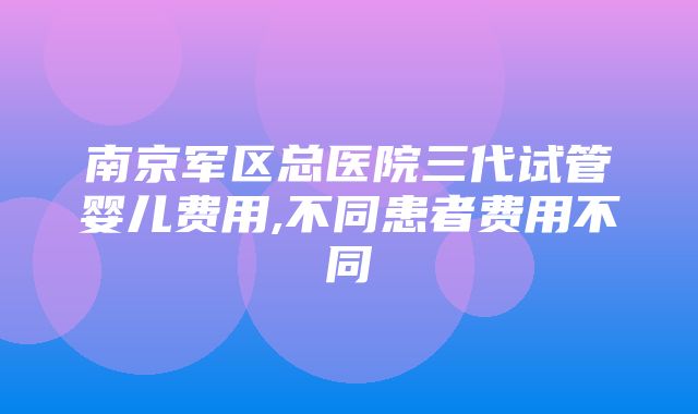 南京军区总医院三代试管婴儿费用,不同患者费用不同