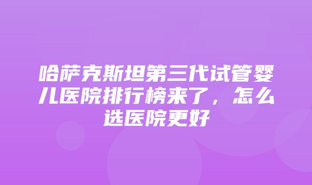 哈萨克斯坦第三代试管婴儿医院排行榜来了，怎么选医院更好