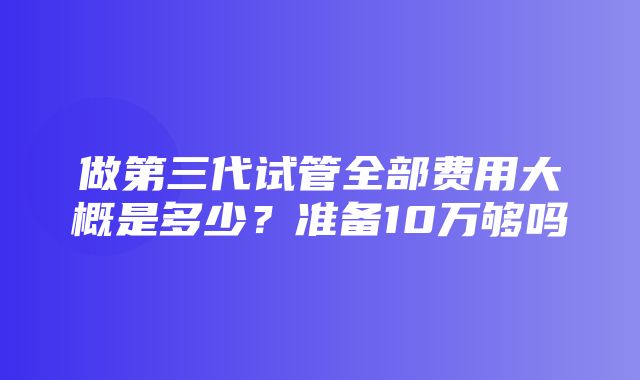 做第三代试管全部费用大概是多少？准备10万够吗