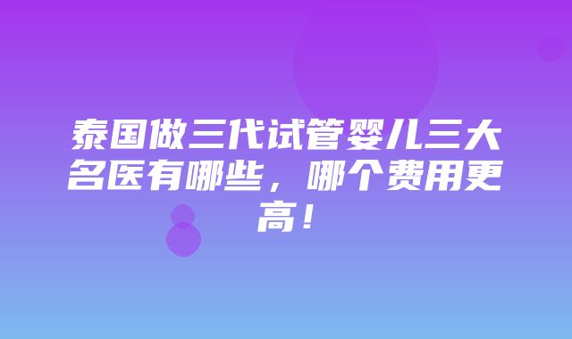 泰国做三代试管婴儿三大名医有哪些，哪个费用更高！