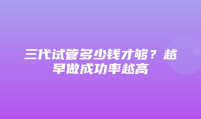 三代试管多少钱才够？越早做成功率越高