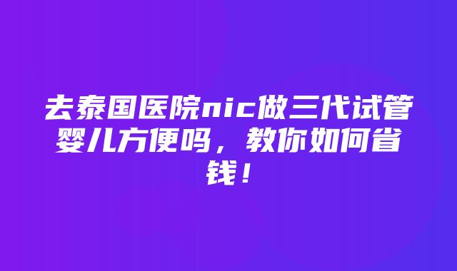 去泰国医院nic做三代试管婴儿方便吗，教你如何省钱！