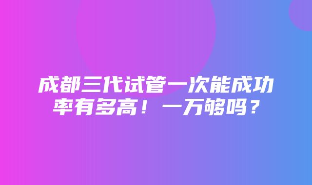 成都三代试管一次能成功率有多高！一万够吗？