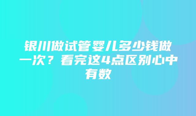 银川做试管婴儿多少钱做一次？看完这4点区别心中有数