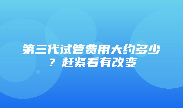 第三代试管费用大约多少？赶紧看有改变