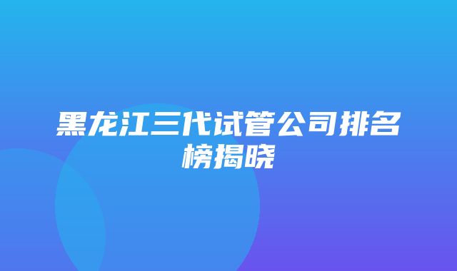 黑龙江三代试管公司排名榜揭晓