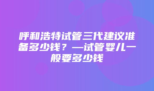 呼和浩特试管三代建议准备多少钱？—试管婴儿一般要多少钱