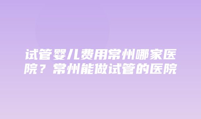 试管婴儿费用常州哪家医院？常州能做试管的医院