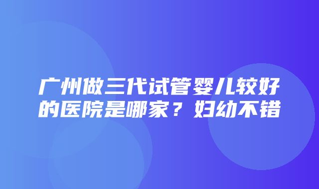 广州做三代试管婴儿较好的医院是哪家？妇幼不错