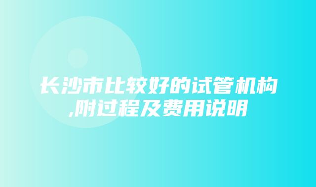 长沙市比较好的试管机构,附过程及费用说明