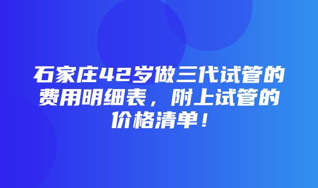 石家庄42岁做三代试管的费用明细表，附上试管的价格清单！