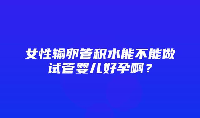 女性输卵管积水能不能做试管婴儿好孕啊？