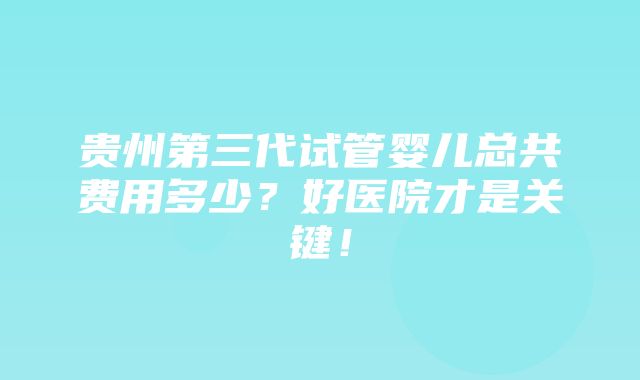 贵州第三代试管婴儿总共费用多少？好医院才是关键！