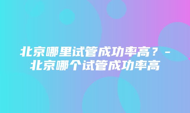 北京哪里试管成功率高？-北京哪个试管成功率高