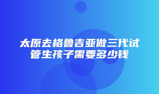 太原去格鲁吉亚做三代试管生孩子需要多少钱