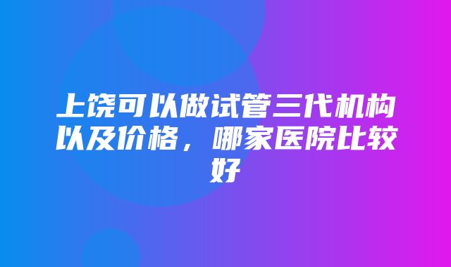 上饶可以做试管三代机构以及价格，哪家医院比较好