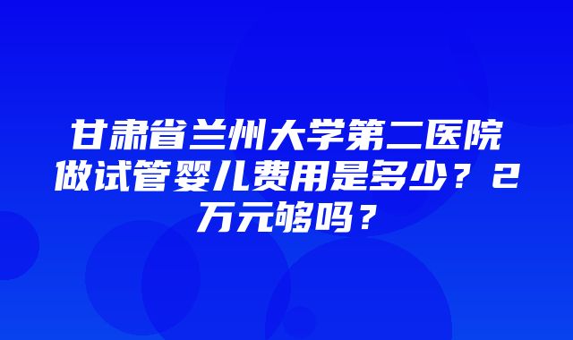 甘肃省兰州大学第二医院做试管婴儿费用是多少？2万元够吗？