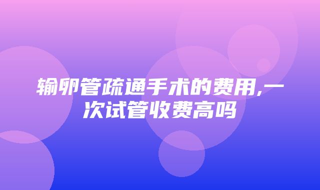 输卵管疏通手术的费用,一次试管收费高吗