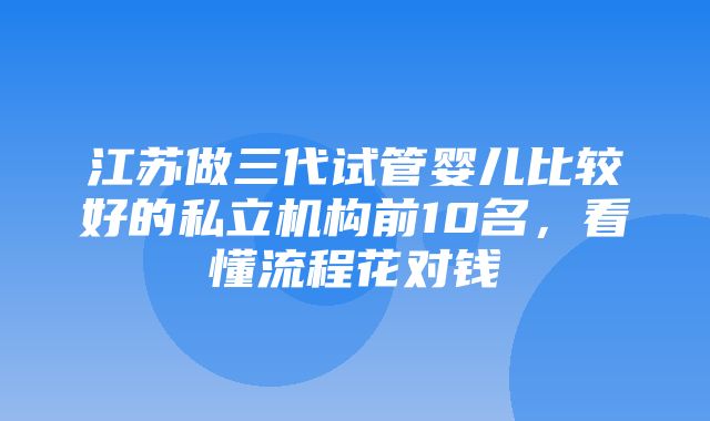 江苏做三代试管婴儿比较好的私立机构前10名，看懂流程花对钱