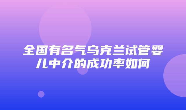 全国有名气乌克兰试管婴儿中介的成功率如何