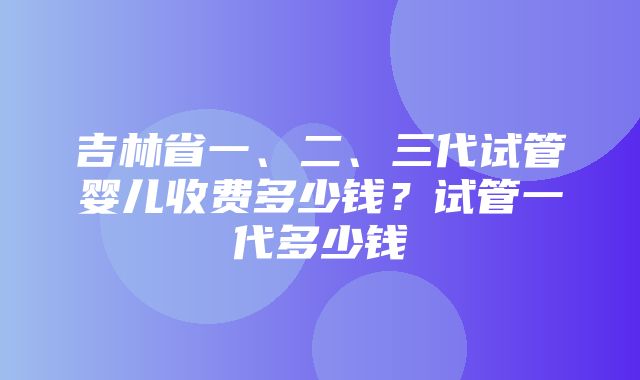 吉林省一、二、三代试管婴儿收费多少钱？试管一代多少钱