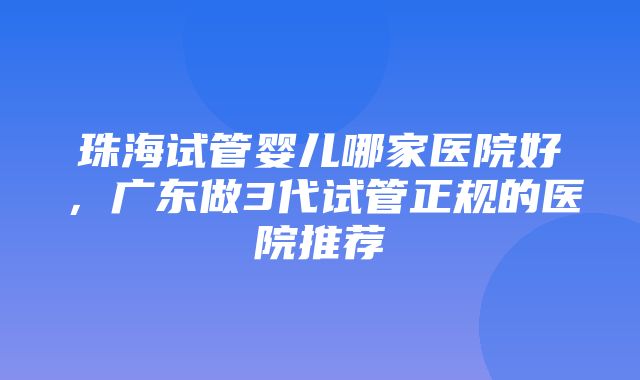 珠海试管婴儿哪家医院好，广东做3代试管正规的医院推荐