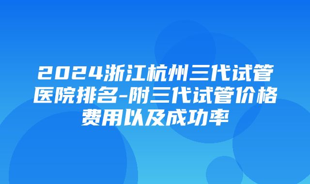 2024浙江杭州三代试管医院排名-附三代试管价格费用以及成功率