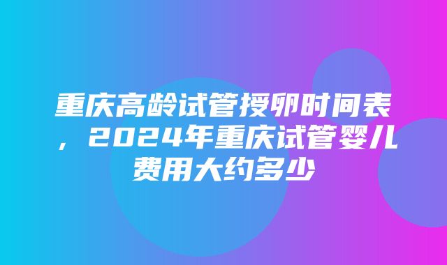 重庆高龄试管授卵时间表，2024年重庆试管婴儿费用大约多少