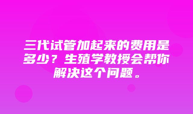 三代试管加起来的费用是多少？生殖学教授会帮你解决这个问题。