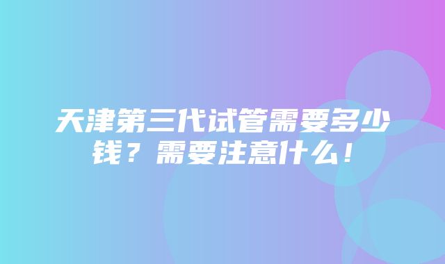 天津第三代试管需要多少钱？需要注意什么！